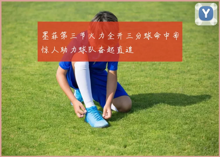 墨菲第三节火力全开三分球命中率惊人助力球队奋起直追