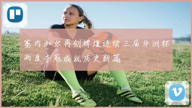 塞内加尔再创辉煌连续三届非洲杯两度夺冠成就历史新篇