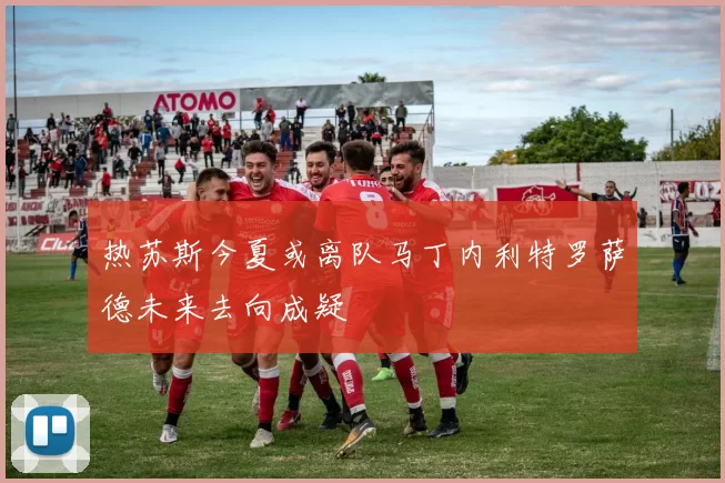热苏斯今夏或离队马丁内利特罗萨德未来去向成疑