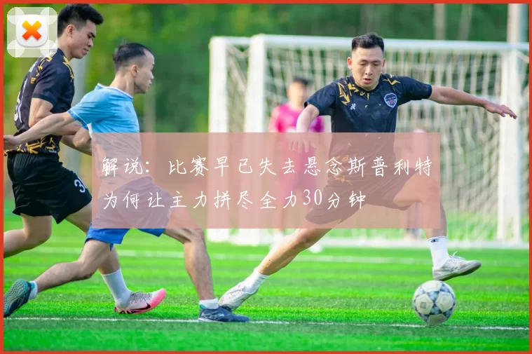 解说：比赛早已失去悬念斯普利特为何让主力拼尽全力30分钟