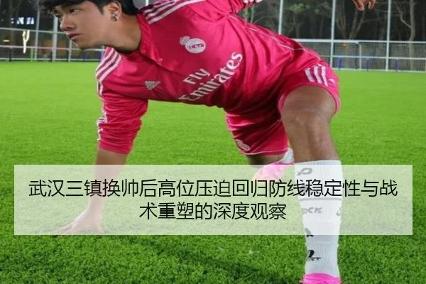 武汉三镇换帅后高位压迫回归防线稳定性与战术重塑的深度观察